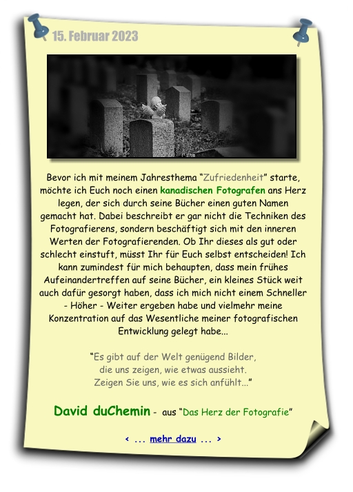 Mein heutiger Notizzettel leitet Euch auf eine ältere Buchempfehlung von Maike Lehmann, die sich mit den Gedanken des kanadischen Fotograf David DuChemin auseinander gesetzt hat. Dabei geht es diesem Fotografen nicht um Blende, Zeit oder ISO, sondern um die inneren Werte der Fotografierenden...