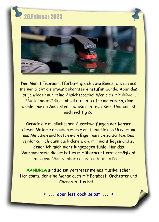 Mit dem Notizzettel im Februar beschreibe ich über meinen musikalischen Horizont und dass auch die, die nicht dazu gehören, sehr wichtig sind. Denn nur so konnte ich ein eigenes Universum aus Noten und Melodien bauen. XANDRIA gehören in meine musikalische Welt, zu der auch der Bombast, Orchester und Chöre gehören...