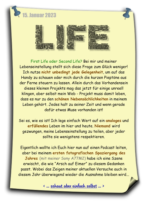 Bei diesem Notizzettel beschäftige ich mich mit der Farge: First Life oder Second Life. Ichpersönlich zähle noch zu einer Generation, die dem analogen ersten Leben eine Menge mehr abgewinnen kann. Der Link führt zu einem Foto, der diesen Gedanken im Bild aufgreift...