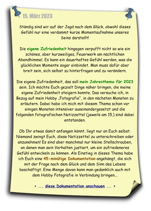 Die eigene Zufriedenheit, das soll mein Jahresthema für 2023 sein. Ich möchte Euch gezielt Dinge näher bringen, die meine eigene Zufriedenheit steigern konnte. Als Einstieg in dieses Thema habe ich Euch eine 45minütige Dokumentation angehängt, die sich mit der Frage nach dem Glück und dem Sinn des Lebens beschäftigt. Eine Menge davon kann man gedanklich auch mit dem Hobby Fotografie in Verbindung bringen...