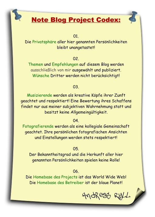 Note Blog Project Codex:
01.
Die Privatsphäre aller hier genannten Persönlichkeiten bleibt unangetastet!
02.
Themen und Empfehlungen auf diesem Blog werden ausschließlich von mir ausgewählt und publiziert. Wünsche Dritter werden nicht berücksichtigt!
03.
Musizierende werden als Handwerker ihrer Zunft geachtet und respektiert. Eine Bewertung ihres Schaffens findet nur aus meiner subjektiven Wahrnehmung statt und hat keine Allgemeingültigkeit!
04.
Fotografierende werden als eine kollegiale Gemeinschaft geachtet. Ihre persönlichen fotografischen Ansichten und Einstellungen werden stets respektiert!
05.
Der Bekanntheitsgrad und die Herkunft aller hier genannten Persönlichkeiten spielen keine Rolle!
06.
Die Homebase des Projects ist das World Wide Web!
Die Homebase des Betreiber ist der blaue Planet!
